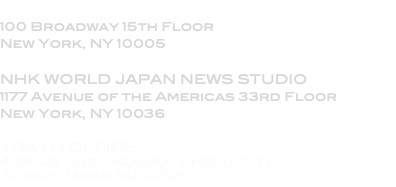 BROADCAST STUDIO 100 Broadway 15th Floor New York, NY 10005 NHK WORLD JAPAN NEWS STUDIO 1177 Avenue of the Americas 33rd Floor New York, NY 10036 ADMINISTRATION 2166 Broadway Suite 20D New York, NY 10024